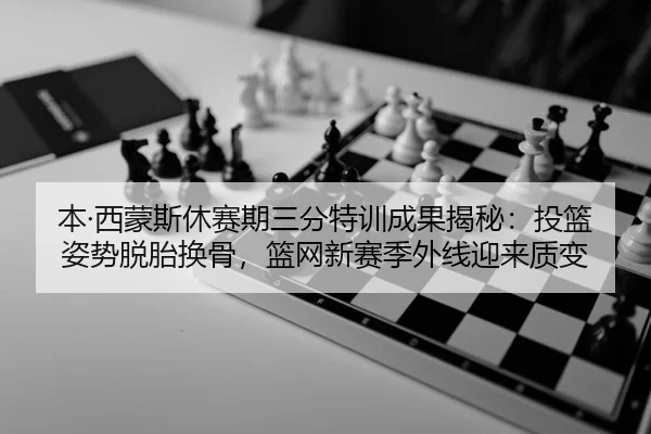 本·西蒙斯休赛期三分特训成果揭秘：投篮姿势脱胎换骨，篮网新赛季外线迎来质变